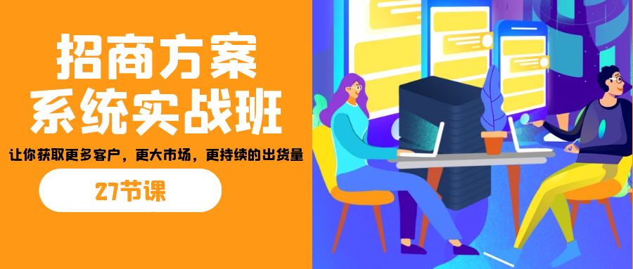 招商·方案系统实战班：让你获取更多客户，更大市场，更持续的出货量(27节)-91创业项目库