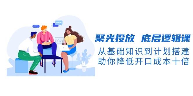 聚光投放底层逻辑课，从基础知识到计划搭建，助你降低开口成本十倍-91创业项目库