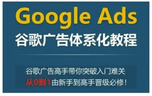Google Ads谷歌广告体系化教程，谷歌广告高手带你突破入门难关，从0到1由新手到高手晋级必修-91创业项目库