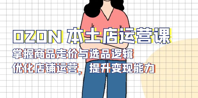 OZON 本土店运营课，掌握商品走价与选品逻辑，优化店铺运营，提升变现能力-91创业项目库