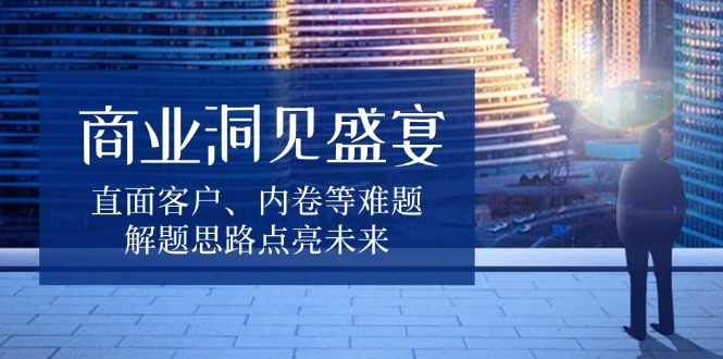 商业洞见盛宴，直面客户、内卷等难题，解题思路点亮未来-91创业项目库