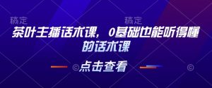 茶叶主播话术课，0基础也能听得懂的话术课-91创业项目库
