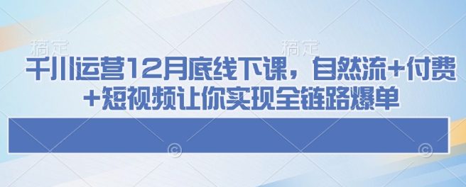 千川运营12月底线下课，自然流+付费+短视频让你实现全链路爆单-91创业项目库