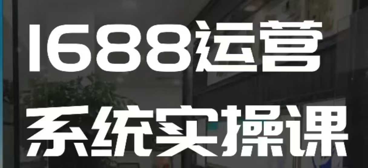 1688高阶运营系统实操课,快速掌握1688店铺运营的核心玩法-91创业项目库