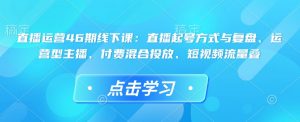 直播运营46期线下课：直播起号方式与复盘、运营型主播、付费混合投放、短视频流量叠-91创业项目库