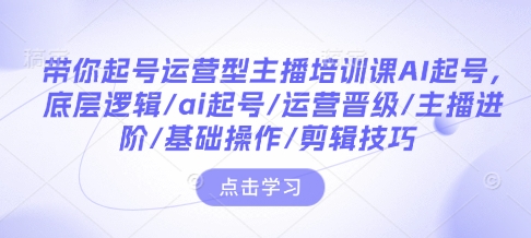 带你起号运营型主播培训课AI起号，底层逻辑/ai起号/运营晋级/主播进阶/基础操作/剪辑技巧-91创业项目库