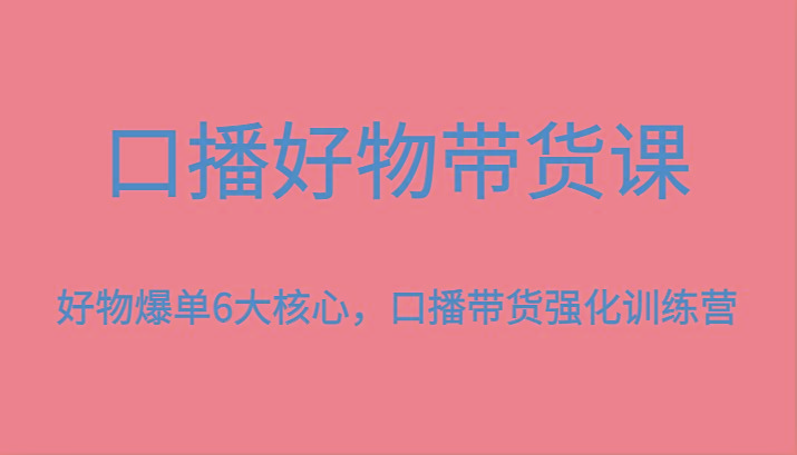 口播好物带货课，好物爆单6大核心，口播带货强化训练营-91创业项目库