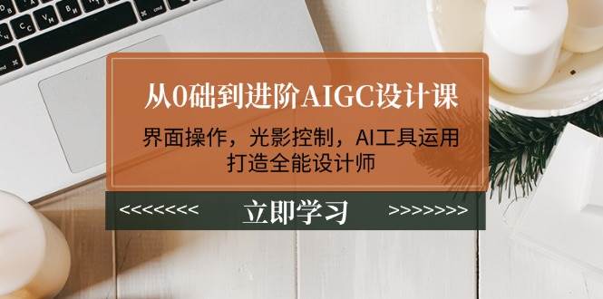 从0础到进阶AIGC设计课：界面操作，光影控制，AI工具运用，打造全能设计师-91创业项目库
