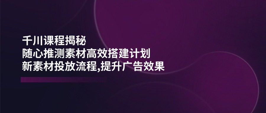 千川课程揭秘：随心推测素材高效搭建计划,新素材投放流程,提升广告效果-91创业项目库