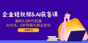 企业短视频&AI获客课：解析5.0时代机遇，AI方法，6步突围与商业定位-91创业项目库
