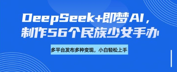 DeepSeek+即梦AI，制作56个民族少女手办，附详细教程+变现方向-91创业项目库
