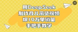 用DeepSeek制作育儿带货视频，爆10W单销量，手把手教学-91创业项目库
