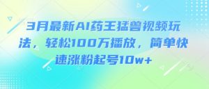 3月最新AI药王猛兽视频玩法，轻松100W播放，简单快速涨粉起号10w+-91创业项目库