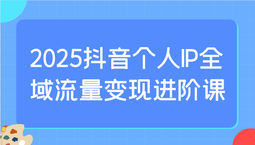2025抖音个人IP全域流量变现进阶课：选爆品、抖音付费投流、千川投流实操及优化等-91创业项目库