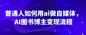 普通人如何用ai做自媒体，AI图书博主变现流程-91创业项目库