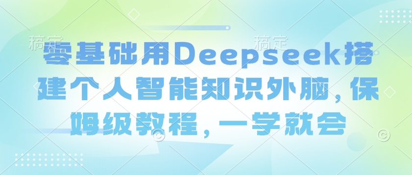 零基础用Deepseek搭建个人智能知识外脑，保姆级教程，一学就会-91创业项目库