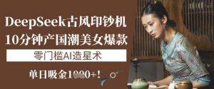 DeepSeek古风印钞机：10分钟产国潮美女爆款，单日吸金1k+，零门槛AI造星术-91创业项目库