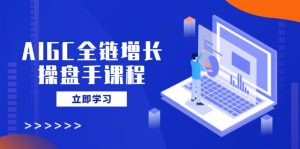 AIGC全链增长操盘手课程，从AI基础到私有化应用，轻松驾驭AI助力营销-91创业项目库