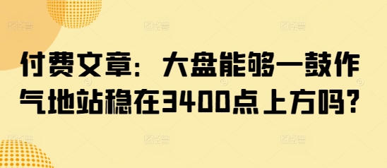 付费文章：大盘能够一鼓作气地站稳在3400点上方吗?-91创业项目库