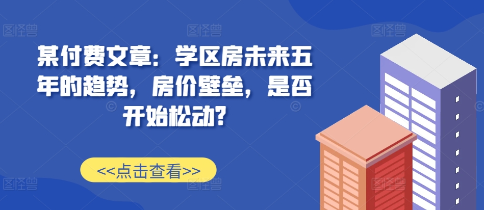 某付费文章：学区房未来五年的趋势，房价壁垒，是否开始松动?-91创业项目库