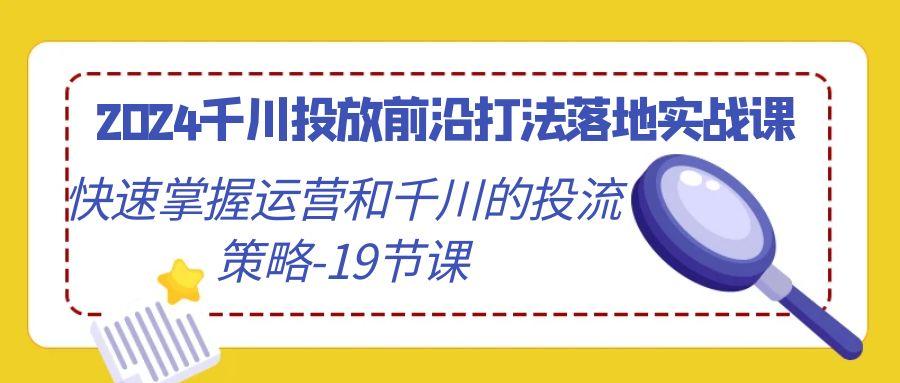 2024千川投放前沿打法落地实战课，快速掌握运营和千川的投流策略-19节课-91创业项目库