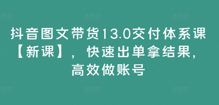 抖音图文带货13.0交付体系课【新课】，快速出单拿结果，高效做账号-91创业项目库