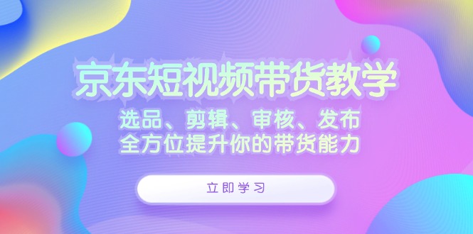 京东短视频带货教学：选品、剪辑、审核、发布，全方位提升你的带货能力-91创业项目库