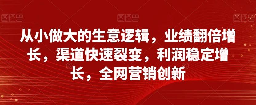 从小做大的生意逻辑，业绩翻倍增长，渠道快速裂变，利润稳定增长，全网营销创新-91创业项目库
