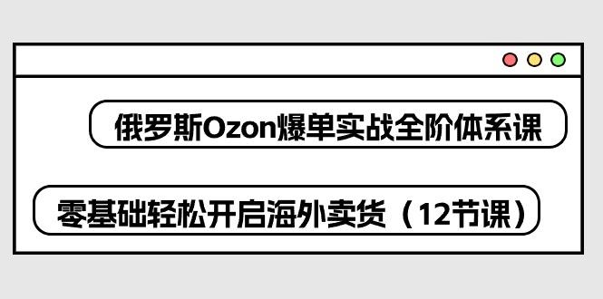 俄罗斯 Ozon-爆单实战全阶体系课，零基础轻松开启海外卖货(12节课-91创业项目库