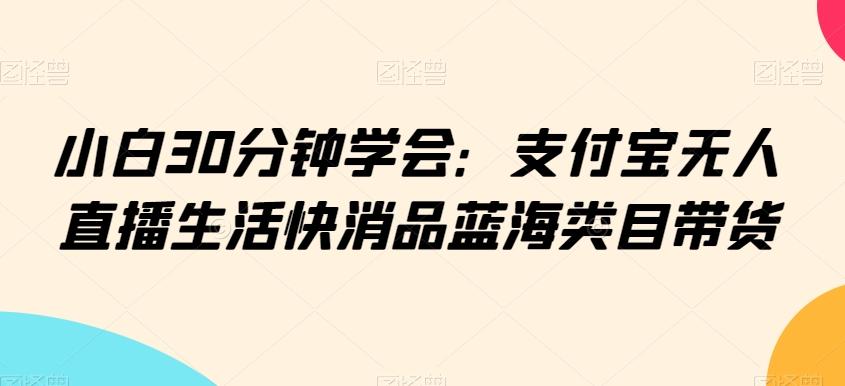 小白30分钟学会：支付宝无人直播生活快消品蓝海类目带货【揭秘】-91创业项目库