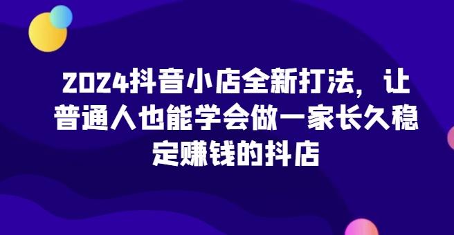 2024抖音小店全新打法，让普通人也能学会做一家长久稳定赚钱的抖店-91创业项目库