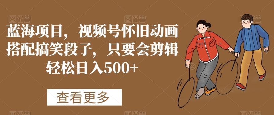 蓝海项目，视频号怀旧动画搭配搞笑段子，只要会剪辑轻松日入500+【揭秘】-91创业项目库
