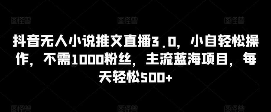 抖音无人小说推文直播3.0，小自轻松操作，不需1000粉丝，主流蓝海项目，每天轻松500+【揭秘】-91创业项目库