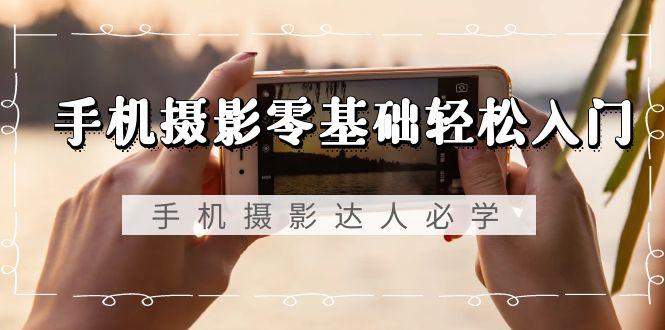 手机摄影零基础轻松入门，手机摄影-达人必学，不限手机品牌-无水印课程-91创业项目库
