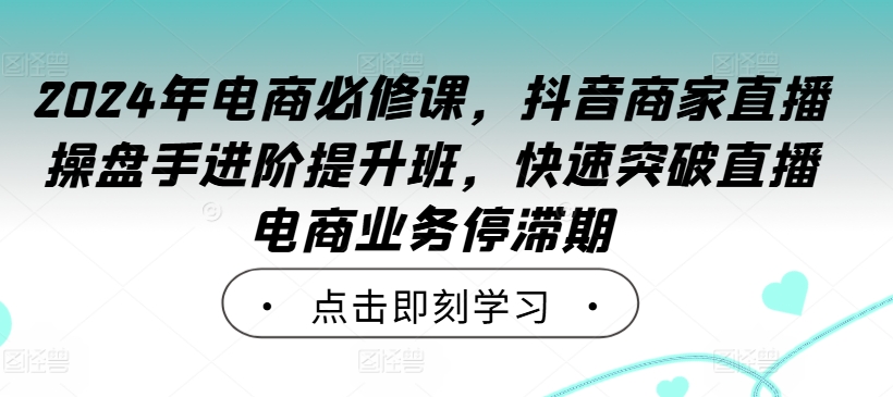 2024年电商必修课，抖音商家直播操盘手进阶提升班，快速突破直播电商业务停滞期-91创业项目库