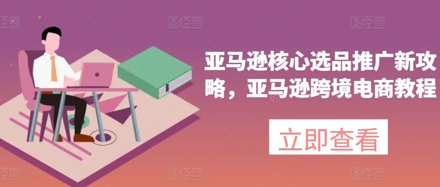亚马逊核心选品推广新攻略，亚马逊跨境电商教程-91创业项目库