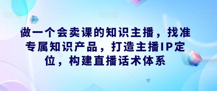 做一个会卖课的知识主播，找准专属知识产品，打造主播IP定位，构建直播话术体系-91创业项目库