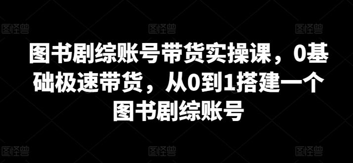 图书剧综账号带货实操课，0基础极速带货，从0到1搭建一个图书剧综账号-91创业项目库