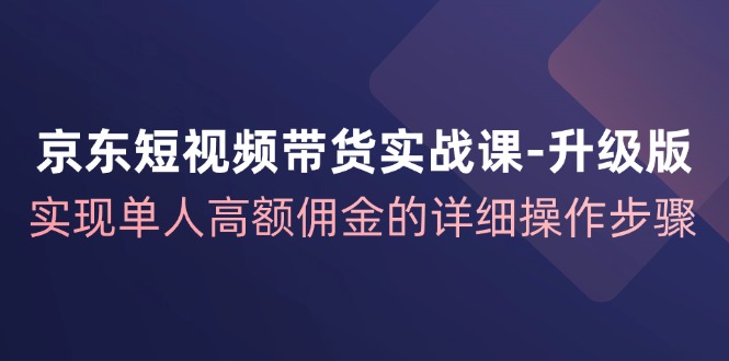 京东短视频带货实战课升级版，实现单人高额佣金的详细操作步骤-91创业项目库