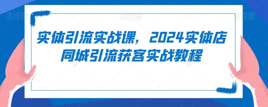 实体引流实战课，2024实体店同城引流获客实战教程-91创业项目库