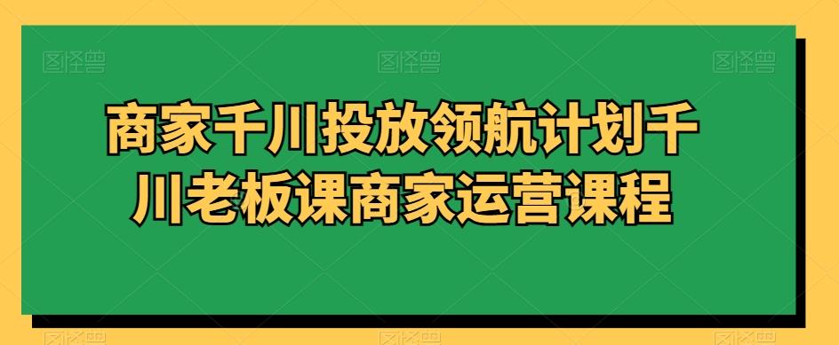 商家千川投放领航计划千川老板课商家运营课程-91创业项目库