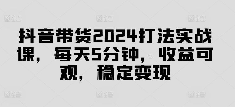 抖音带货2024打法实战课，每天5分钟，收益可观，稳定变现【揭秘】-91创业项目库