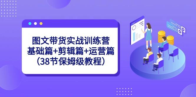 图文带货实战训练营：基础篇+剪辑篇+运营篇（38节保姆级教程）-91创业项目库
