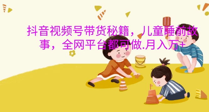 抖音视频号带货秘籍，儿童睡前故事，全网平台都可做，月入过W【揭秘】-91创业项目库