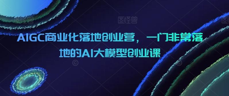 AIGC商业化落地创业营，一门非常落地的AI大模型创业课-91创业项目库