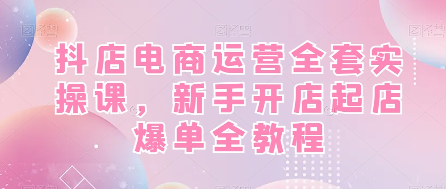 抖店电商运营全套实操课，新手开店起店爆单全教程-91创业项目库