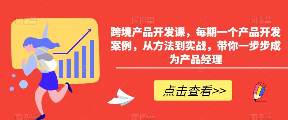 跨境产品开发课，每期一个产品开发案例，从方法到实战，带你一步步成为产品经理-91创业项目库