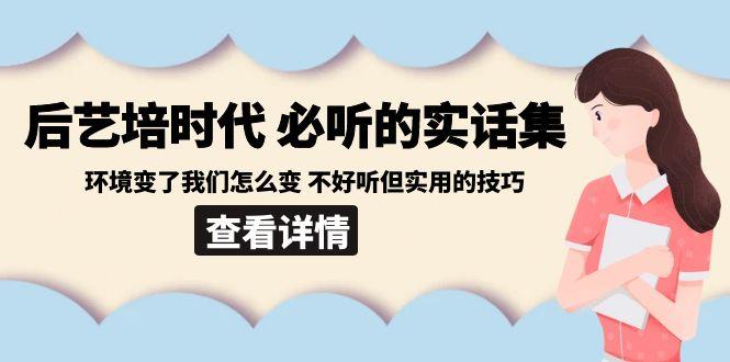 后艺培时代之必听的实话集：环境变了我们怎么变 不好听但实用的技巧-91创业项目库