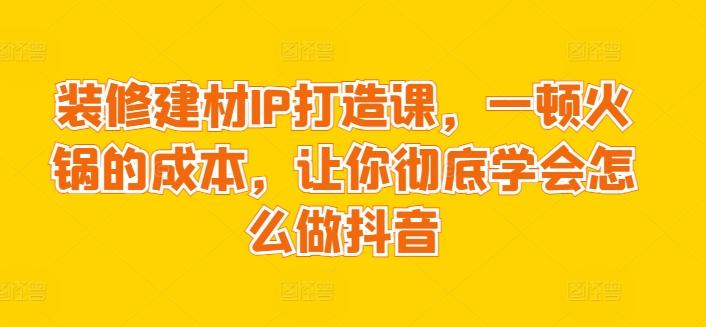 装修建材IP打造课，一顿火锅的成本，让你彻底学会怎么做抖音-91创业项目库