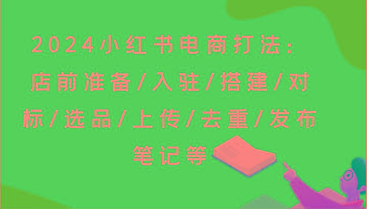 2024小红书电商打法：店前准备/入驻/搭建/对标/选品/上传/去重/发布笔记等-91创业项目库